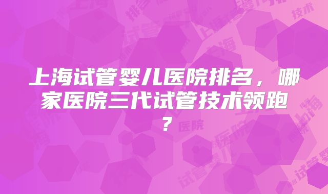 上海试管婴儿医院排名，哪家医院三代试管技术领跑？