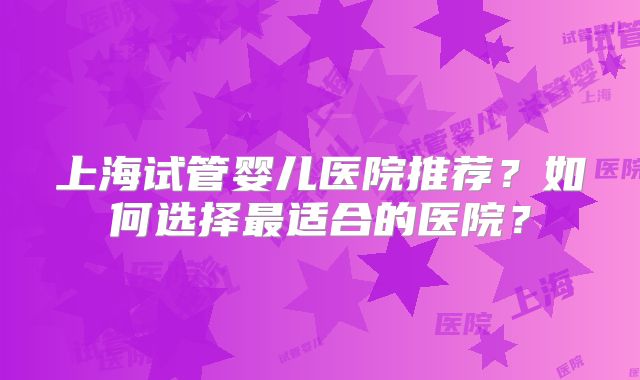 上海试管婴儿医院推荐?如何选择最适合的医院?