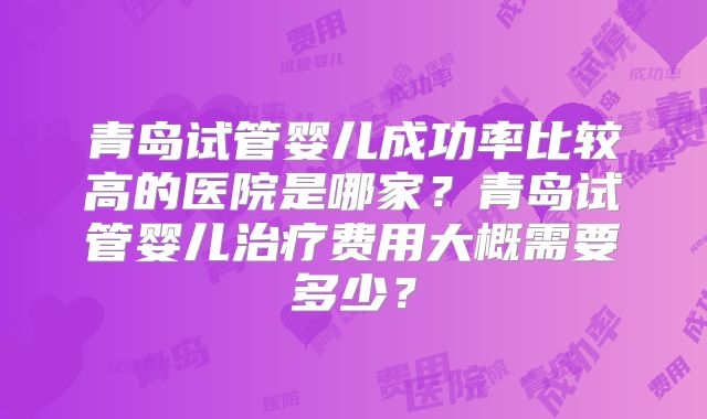 青岛试管婴儿成功率比较高的医院是哪家?青岛试管婴儿治疗费用大概需要多少?