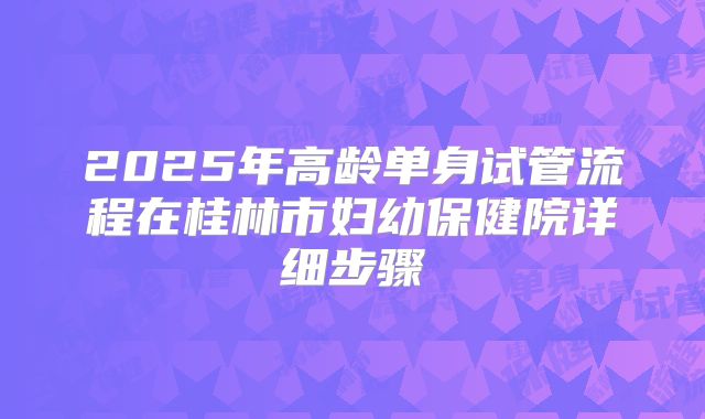 2025年高龄单身试管流程在桂林市妇幼保健院详细步骤