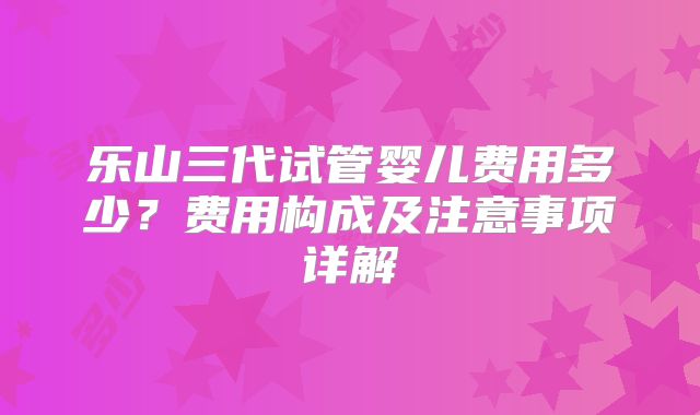 乐山三代试管婴儿费用多少？费用构成及注意事项详解