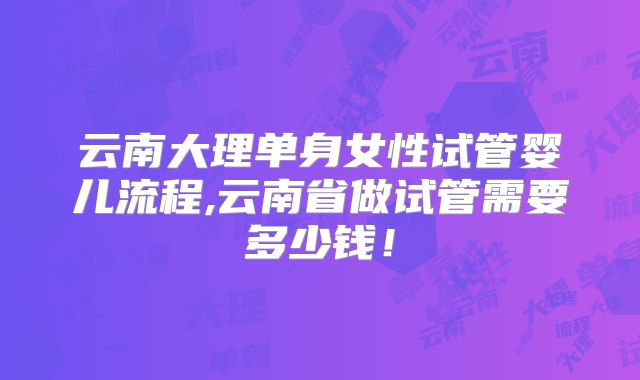云南大理单身女性试管婴儿流程,云南省做试管需要多少钱!