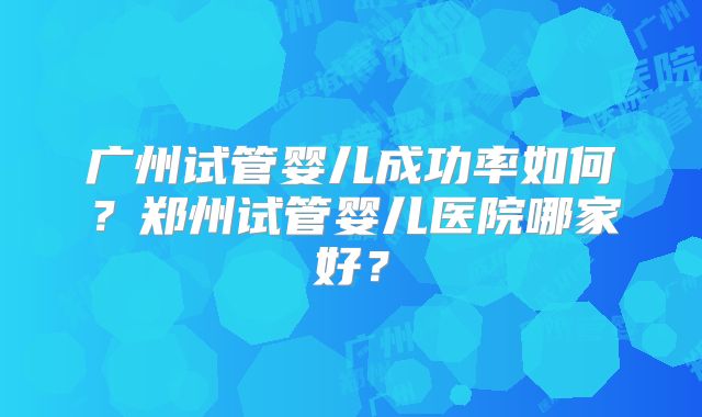 广州试管婴儿成功率如何?郑州试管婴儿医院哪家好?
