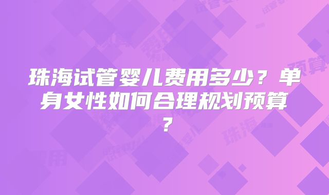 珠海试管婴儿费用多少?单身女性如何合理规划预算?