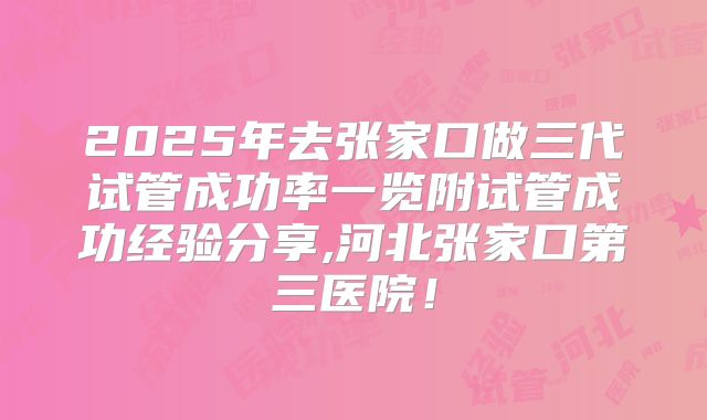 2025年去张家口做三代试管成功率一览附试管成功经验分享,河北张家口第三医院！