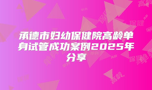 承德市妇幼保健院高龄单身试管成功案例2025年分享