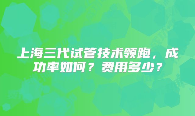 上海三代试管技术领跑,成功率如何?费用多少?