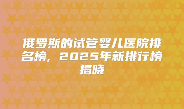 俄罗斯的试管婴儿医院排名榜, 2025年新排行榜揭晓