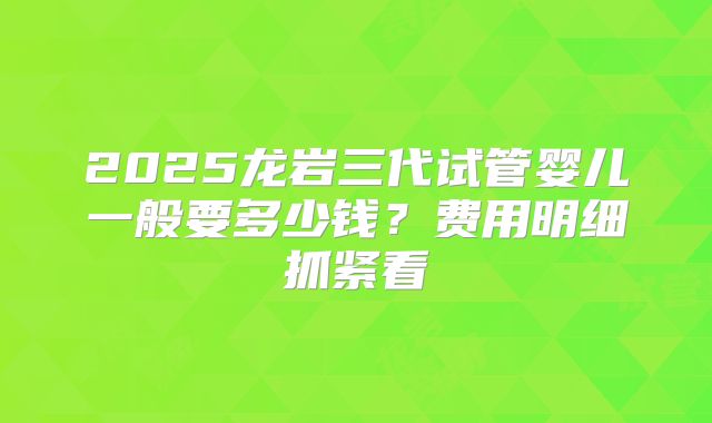 2025龙岩三代试管婴儿一般要多少钱？费用明细抓紧看