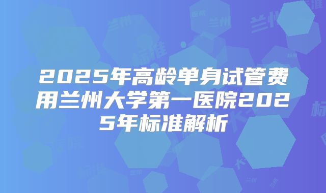 2025年高龄单身试管费用兰州大学第一医院2025年标准解析