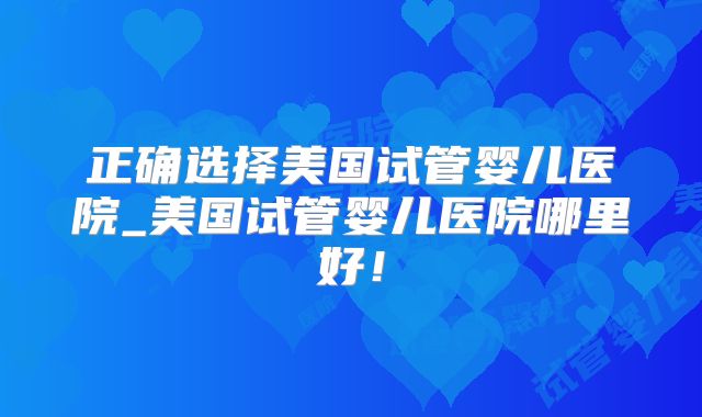 正确选择美国试管婴儿医院_美国试管婴儿医院哪里好！