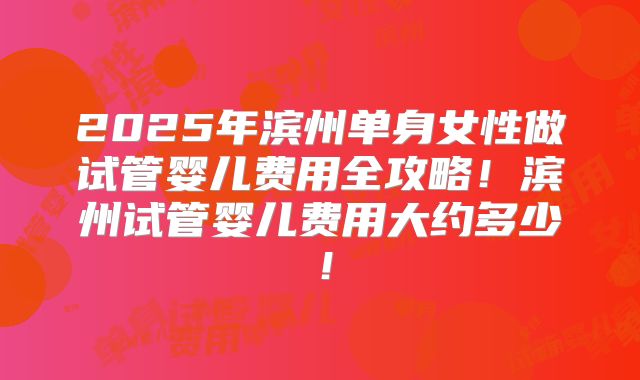 2025年滨州单身女性做试管婴儿费用全攻略！滨州试管婴儿费用大约多少！