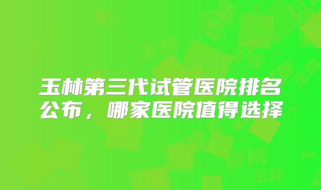 玉林第三代试管医院排名公布，哪家医院值得选择