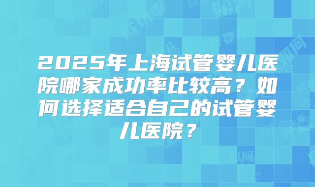 2025年上海试管婴儿医院哪家成功率比较高?如何选择适合自己的试管婴儿医院?