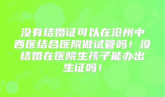 没有结婚证可以在沧州中西医结合医院做试管吗!没结婚在医院生孩子能办出生证吗!
