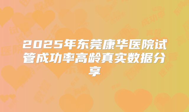 2025年东莞康华医院试管成功率高龄真实数据分享