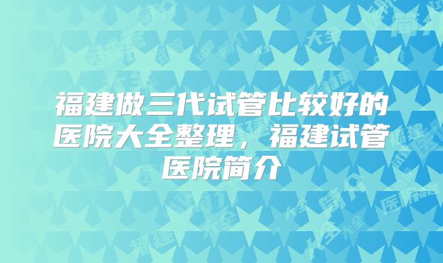 福建做三代试管比较好的医院大全整理，福建试管医院简介