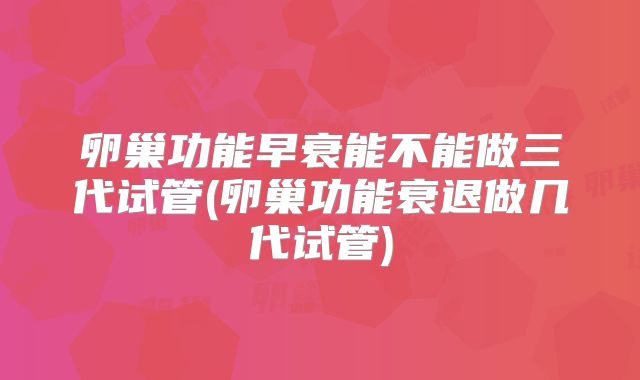 卵巢功能早衰能不能做三代试管(卵巢功能衰退做几代试管)