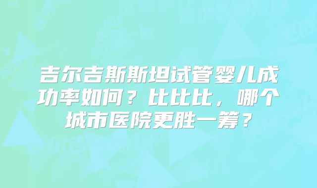 吉尔吉斯斯坦试管婴儿成功率如何?比比比,哪个城市医院更胜一筹?