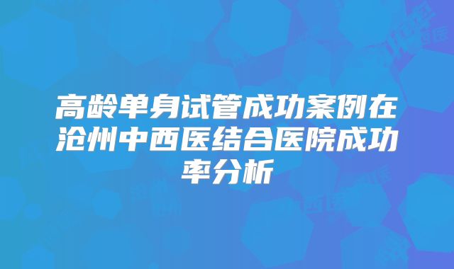 高龄单身试管成功案例在沧州中西医结合医院成功率分析