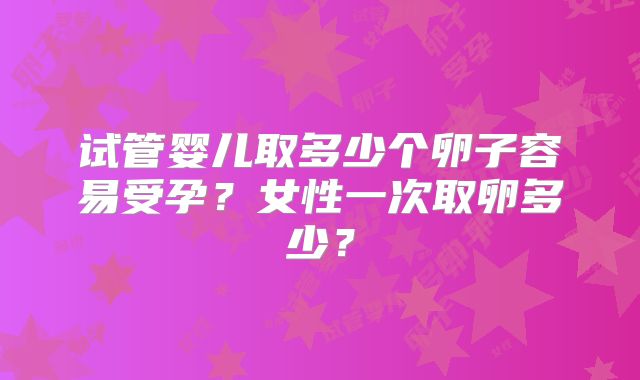 试管婴儿取多少个卵子容易受孕?女性一次取卵多少?