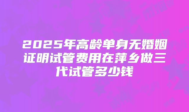 2025年高龄单身无婚姻证明试管费用在萍乡做三代试管多少钱
