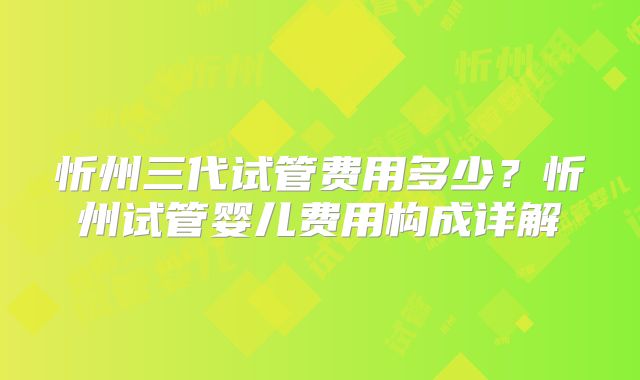 忻州三代试管费用多少?忻州试管婴儿费用构成详解