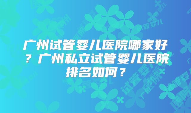 广州试管婴儿医院哪家好?广州私立试管婴儿医院排名如何?