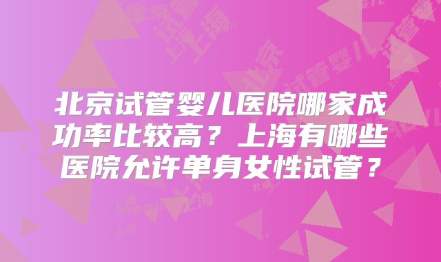 北京试管婴儿医院哪家成功率比较高？上海有哪些医院允许单身女性试管？