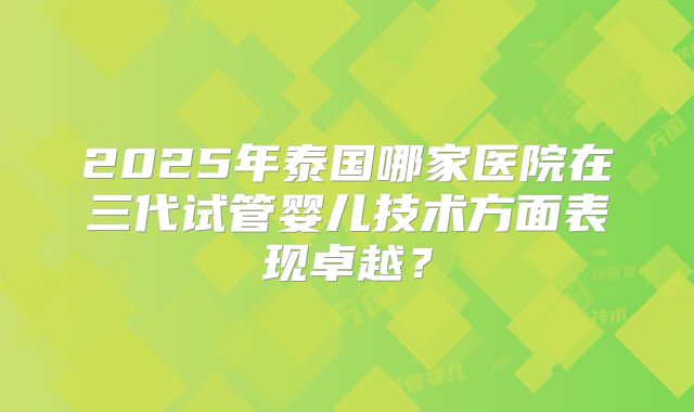 2025年泰国哪家医院在三代试管婴儿技术方面表现卓越?
