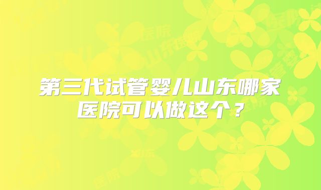 第三代试管婴儿山东哪家医院可以做这个?