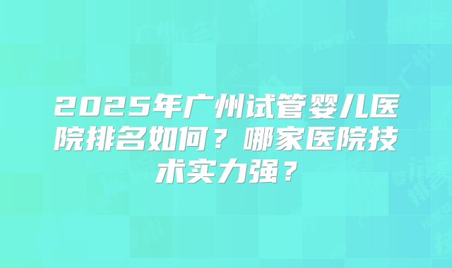 2025年广州试管婴儿医院排名如何？哪家医院技术实力强？