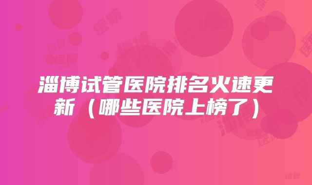 淄博试管医院排名火速更新（哪些医院上榜了）