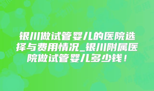 银川做试管婴儿的医院选择与费用情况_银川附属医院做试管婴儿多少钱！