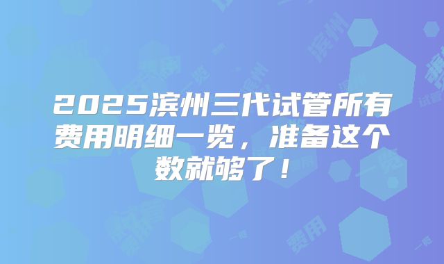 2025滨州三代试管所有费用明细一览,准备这个数就够了!