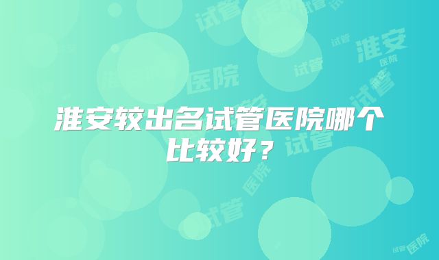 淮安较出名试管医院哪个比较好？