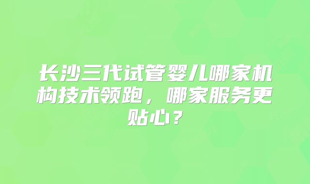 长沙三代试管婴儿哪家机构技术领跑,哪家服务更贴心?