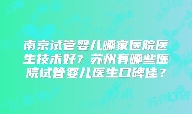 南京试管婴儿哪家医院医生技术好?苏州有哪些医院试管婴儿医生口碑佳?