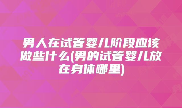 男人在试管婴儿阶段应该做些什么(男的试管婴儿放在身体哪里)