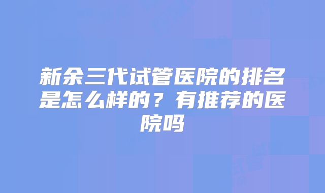 新余三代试管医院的排名是怎么样的？有推荐的医院吗