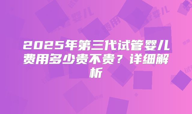 2025年第三代试管婴儿费用多少贵不贵？详细解析
