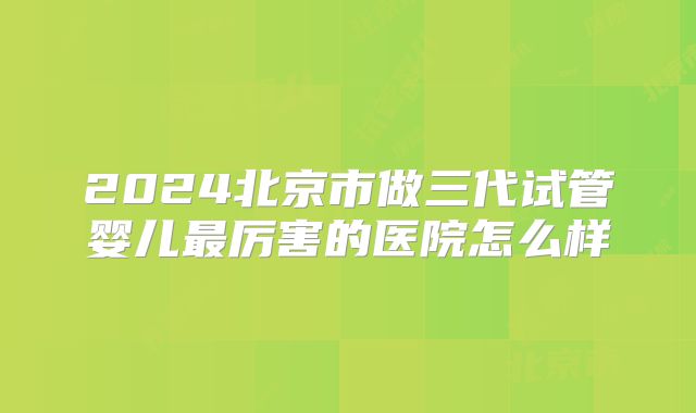 2024北京市做三代试管婴儿最厉害的医院怎么样