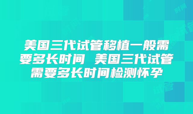 美国三代试管移植一般需要多长时间 美国三代试管需要多长时间检测怀孕