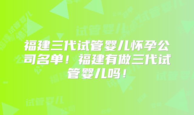 福建三代试管婴儿怀孕公司名单！福建有做三代试管婴儿吗！