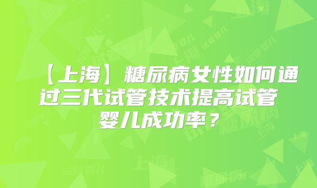 【上海】糖尿病女性如何通过三代试管技术提高试管婴儿成功率？