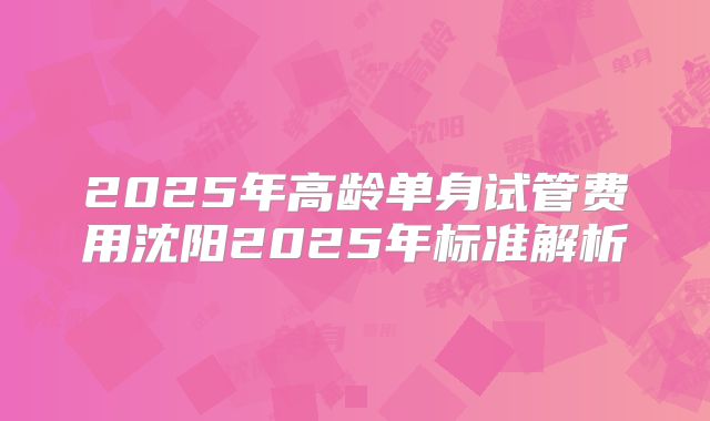 2025年高龄单身试管费用沈阳2025年标准解析