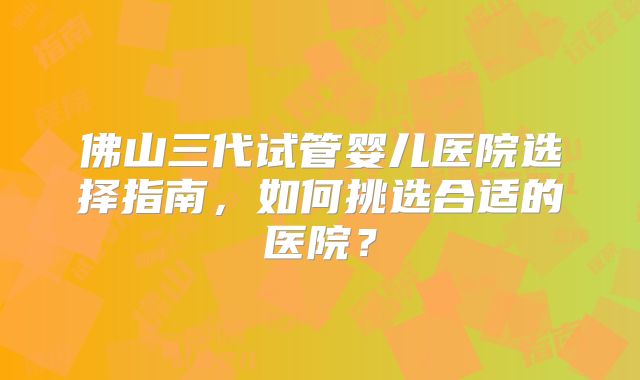 佛山三代试管婴儿医院选择指南,如何挑选合适的医院?