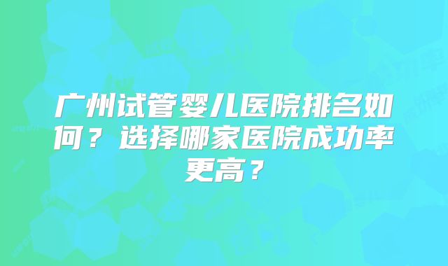 广州试管婴儿医院排名如何？选择哪家医院成功率更高？