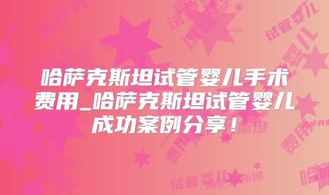 哈萨克斯坦试管婴儿手术费用_哈萨克斯坦试管婴儿成功案例分享!