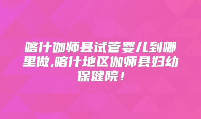 喀什伽师县试管婴儿到哪里做,喀什地区伽师县妇幼保健院！